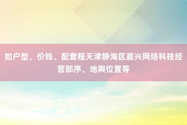 如户型、价钱、配套程天津静海区晨兴网络科技经营部序、地舆位置等