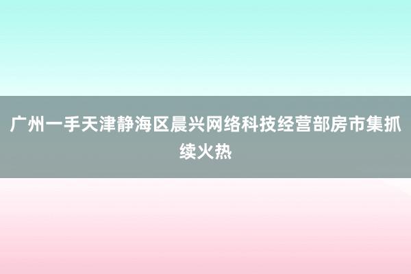 广州一手天津静海区晨兴网络科技经营部房市集抓续火热